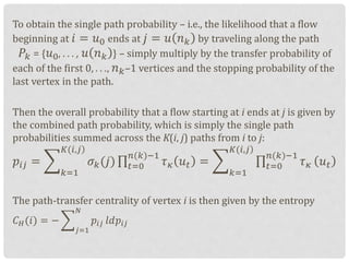 To obtain the single path probability – i.e., the likelihood that a flow
beginning at 𝑖 = 𝑢0 ends at 𝑗 = 𝑢 𝑛 𝑘 by traveling along the path
𝑃𝑘 = { 𝑢0, . . . , 𝑢 𝑛 𝑘 } – simply multiply by the transfer probability of
each of the first 0, . . ., 𝑛 𝑘–1 vertices and the stopping probability of the
last vertex in the path.
Then the overall probability that a flow starting at i ends at j is given by
the combined path probability, which is simply the single path
probabilities summed across the K(i, j) paths from i to j:
𝑝𝑖𝑗 =
𝑘=1
)𝐾(𝑖,𝑗
𝜎 𝑘(𝑗) 𝑡=0
𝑛(𝑘)−1
𝜏 𝜅 𝑢 𝑡 =
𝑘=1
)𝐾(𝑖,𝑗
𝑡=0
𝑛(𝑘)−1
𝜏 𝜅 𝑢 𝑡
The path-transfer centrality of vertex i is then given by the entropy
𝐶 𝐻(𝑖) = −
𝑗=1
𝑁
𝑝𝑖𝑗 𝑙𝑑𝑝𝑖𝑗
 