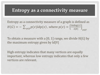 Entropy as a connectivity measure
Entropy as a connectivity measure of a graph is defined as
𝐻 𝐺 = − 𝑣∈𝑉
)𝑝(𝑣)𝑙𝑑𝑝(𝑣 , where 𝑝(𝑣) =
)indeg(𝑣
2|𝐸| 𝑣∈𝑉
To obtain a measure with a [0, 1] range, we divide H(G) by
the maximum entropy given by ld|V|
High entropy indicates that many vertices are equally
important, whereas low entropy indicates that only a few
vertices are relevant.
 