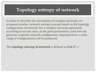 Topology entropy of network
In order to describe the uncertainty of complex networks, we
proposed another network entropy concept based on the topology
configuration of network. For a complex networks generated
according to certain rules, in the given parameters, each test can
generate a specific network configuration. Repeated tests, a wide
range of configurations will be produced.
The topology entropy of network is defined as 𝑺(𝜴, 𝑷) =
 