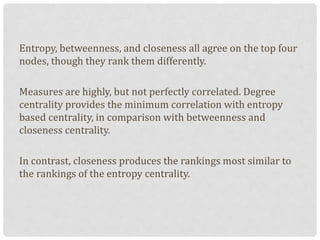 Entropy, betweenness, and closeness all agree on the top four
nodes, though they rank them differently.
Measures are highly, but not perfectly correlated. Degree
centrality provides the minimum correlation with entropy
based centrality, in comparison with betweenness and
closeness centrality.
In contrast, closeness produces the rankings most similar to
the rankings of the entropy centrality.
 