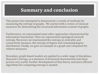 Summary and conclusion
This project has attempted to demonstrate a variety of methods for
measuring the entropy of graphs. We started with a review of classical
measures for determining the structural information content of graphs.
Furthermore, we represented some other approaches characterized by
information functionals. Then we represented topological network
entropy. Moreover, we represented the entropy as centrality and
connectivity measure, the entropy of degree and remaining degree
distribution. Finally, we gave an example of a graph and computed the
relative measures.
Nowadays, graph-based models are applied in a wide range of disciplines.
Shannon’s entropy, as a measure of structural characteristics has been
proven very useful. Further development of that theory and more efficient
algorithms for computing entropy is needed.
 