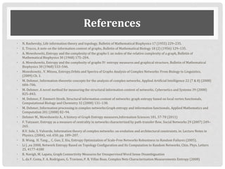 References
• N. Rashevsky, Life information theory and topology, Bulletin of Mathematical Biophysics 17 (1955) 229–235.
• E. Trucco, A note on the information content of graphs, Bulletin of Mathematical Biology 18 (2) (1956) 129–135.
• A. Mowshowitz, Entropy and the complexity of the graphs I: an index of the relative complexity of a graph, Bulletin of
Mathematical Biophysics 30 (1968) 175–204.
• A. Mowshowitz, Entropy and the complexity of graphs IV: entropy measures and graphical structure, Bulletin of Mathematical
Biophysics 30 (1968) 533–546.
• Mowshowitz , V. Mitsou, Entropy,Orbits and Spectra of Graphs Analysis of Complex Networks: From Biology to Linguistics,
(2009) Ch. 1.
• M. Dehmer, Information-theoretic concepts for the analysis of complex networks, Applied Artificial Intelligence 22 (7 & 8) (2008)
684–706.
• M. Dehmer, A novel method for measuring the structural information content of networks, Cybernetics and Systems 39 (2008)
825–843.
• M. Dehmer, F. Emmert-Streib, Structural information content of networks: graph entropy based on local vertex functionals,
Computational Biology and Chemistry 32 (2008) 131–138.
• M. Dehmer, Information processing in complex networks:Graph entropy and information functionals, Applied Mathematics and
Computation 201 (2008) 82–94.
• Dehmer Μ., Mowshowitz A., A history of Graph Εntropy measures,Information Sciences 181, 57‐78 (2011)
• F. Tutzauer, Entropy as a measure of centrality in networks characterized by path-transfer flow, Social Networks 29 (2007) 249–
265.
• R.V. Sole, S. Valverde, Information theory of complex networks: on evolution and architectural constraints, in: Lecture Notes in
Physics, (2004), vol. 650, pp. 189–207.
• B. Wang, H. Tang ,_ C. Guo, Z. Xiu, Entropy Optimization of Scale-Free Networks Robustness to Random Failures (2005).
• Li J. ,ea 2008, Network Entropy Based on Topology Configuration and Its Computation to Random Networks, Chin. Phys. Letters
25, 4177-4180
• R. Navigli, M. Lapata, Graph Connectivity Measures for Unsupervised Word Sense Disambiguation
• L. da F. Costa, F. A. Rodrigues, G. Travieso, P. R. Villas Boas, Complex Nets Characterization Measurements Entropy (2008)
 