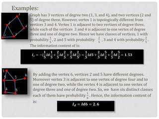 Examples:
Graph has 3 vertices of degree two (1, 3, and 4), and two vertices (2 and
5) of degree three. However, vertex 1 is topologically different from
vertices 3 and 4. Vertex 1 is adjacent to two vertices of degree three,
while each of the vertices 3 and 4 is adjacent to one vertex of degree
three and one of degree two. Hence we have classes of vertices, 1 with
probability
1
5
, 2 and 5 with probability
2
5
, 3 and 4 with probability
2
5
.
The information content of is:
By adding the vertex 6, vertices 2 and 5 have different degrees.
Moreover vertex 3 is adjacent to one vertex of degree four and to
one of degree two, while the vertex 4 is adjacent to one vertex of
degree three and one of degree two. So, we have six distinct classes
each of them have probability
1
6
. Hence, the information content of
is:
𝑰 𝒄 = −(
𝟏
𝟓
𝒍𝒅
𝟏
𝟓
+
𝟐
𝟓
𝒍𝒅
𝟐
𝟓
+
𝟐
𝟓
𝒍𝒅
𝟐
𝟓
) =
𝟏
𝟓
𝒍𝒅𝟓 +
𝟐
𝟓
𝒍𝒅
𝟓
𝟐
+
𝟐
𝟓
𝒍𝒅
𝟓
𝟐
= 𝟏. 𝟓𝟑
𝑰 𝒅 = 𝒍𝒅𝟔 = 𝟐. 𝟔
 