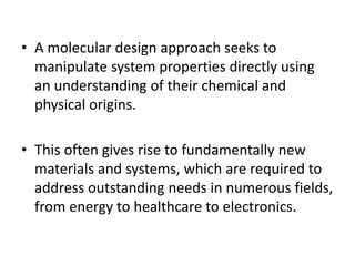 • A molecular design approach seeks to
manipulate system properties directly using
an understanding of their chemical and
physical origins.
• This often gives rise to fundamentally new
materials and systems, which are required to
address outstanding needs in numerous fields,
from energy to healthcare to electronics.
 