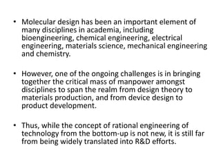 • Molecular design has been an important element of
many disciplines in academia, including
bioengineering, chemical engineering, electrical
engineering, materials science, mechanical engineering
and chemistry.
• However, one of the ongoing challenges is in bringing
together the critical mass of manpower amongst
disciplines to span the realm from design theory to
materials production, and from device design to
product development.
• Thus, while the concept of rational engineering of
technology from the bottom-up is not new, it is still far
from being widely translated into R&D efforts.
 