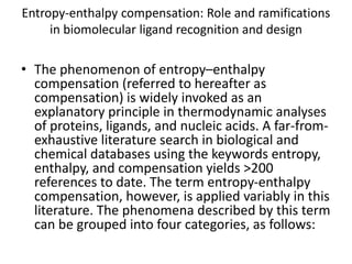 Entropy-enthalpy compensation: Role and ramifications
in biomolecular ligand recognition and design
• The phenomenon of entropy–enthalpy
compensation (referred to hereafter as
compensation) is widely invoked as an
explanatory principle in thermodynamic analyses
of proteins, ligands, and nucleic acids. A far-from-
exhaustive literature search in biological and
chemical databases using the keywords entropy,
enthalpy, and compensation yields >200
references to date. The term entropy-enthalpy
compensation, however, is applied variably in this
literature. The phenomena described by this term
can be grouped into four categories, as follows:
 