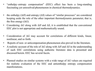 • “enthalpy–entropy compensation” (EEC) effect has been a long-standing
fascinating yet unresolved phenomenon in chemical thermodynamics.
• the enthalpy (ΔH) and entropy (ΔS) values of “similar processes” are considered
keeping aside the role of the other important thermodynamic parameter, that is,
the free energy (ΔG).
• Considering ΔG along with ΔH and ΔS, it is established that the conventional
EEC plot is not appropriate and mathematically sound.
• Consideration of ΔG may account for correlations of different kinds, linear,
nonlinear, and so forth.
• Reports of non- or anticompensation phenomenon also prevail in the literature.
• A realistic account of the role of ΔG along with ΔH and ΔS in the understanding
of such EEC correlations using authentic literature data is presented and
discussed herein. EEC has several facets.
• Planned studies on similar systems with a wide range of ΔG values are required
for realistic evaluation of the EEC and antienthalpy entropy compensation
manifestations.
 