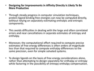 • Designing for Improvements in Affinity Directly Is Likely To Be
More Productive
• Through steady progress in computer simulation techniques,
protein-ligand binding free energies can now be computed directly,
without relying on separately estimating enthalpic and entropic
components.
• This avoids difficulties in dealing with the large and often correlated
errors and near cancellations in separate estimates of entropy and
enthalpy.
• Moreover, the computational effort required to compute precise
estimates of free energy differences is often orders of magnitude
less than that required to compute enthalpy differences to the
same precision, even for simple solvated systems.
• To design ligands on the basis of free energy considerations alone,
rather than attempting to design separately for enthalpy or entropy
while factoring in the possibility of entropy-enthalpy compensation.
 