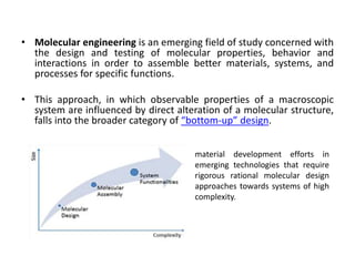• Molecular engineering is an emerging field of study concerned with
the design and testing of molecular properties, behavior and
interactions in order to assemble better materials, systems, and
processes for specific functions.
• This approach, in which observable properties of a macroscopic
system are influenced by direct alteration of a molecular structure,
falls into the broader category of “bottom-up” design.
material development efforts in
emerging technologies that require
rigorous rational molecular design
approaches towards systems of high
complexity.
 