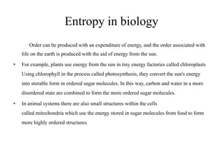 Entropy in biology
Order can be produced with an expenditure of energy, and the order associated with
life on the earth is produced with the aid of energy from the sun.
• For example, plants use energy from the sun in tiny energy factories called chloroplasts
Using chlorophyll in the process called photosynthesis, they convert the sun's energy
into storable form in ordered sugar molecules. In this way, carbon and water in a more
disordered state are combined to form the more ordered sugar molecules.
• In animal systems there are also small structures within the cells
called mitochondria which use the energy stored in sugar molecules from food to form
more highly ordered structures.
 