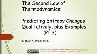 The Second Law of
Thermodynamics:
Predicting Entropy Changes
Qualitatively, plus Examples
(Pt 3)
By Shawn P. Shields, Ph.D.
This work is licensed by Shawn P. Shields-Maxwell under a Creative Commons
Attribution-NonCommercial-ShareAlike 4.0 International License.
 