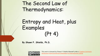 The Second Law of
Thermodynamics:
Entropy and Heat, plus
Examples
(Pt 4)
By Shawn P. Shields, Ph.D.
This work is licensed by Shawn P. Shields-Maxwell under a Creative Commons
Attribution-NonCommercial-ShareAlike 4.0 International License.
 