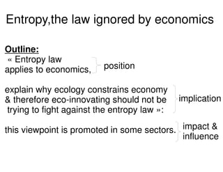 Entropy,the law ignored by economics

Outline:
« Entropy law
applies to economics,    position

explain why ecology constrains economy
& therefore eco-innovating should not be     implication
trying to fight against the entropy law »:

this viewpoint is promoted in some sectors. impact &
                                            influence
 