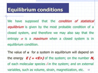Equilibrium conditions

We have supposed that the condition of statistical
equilibrium is given by the most probable condition of a
closed system, and therefore we may also say that the
entropy  is a maximum when a closed system is in
equilibrium condition.

The value of  for a system in equilibrium will depend on
the energy E (  <E>) of the system; on the number Ni
of each molecular species i in the system; and on external
variables, such as volume, strain, magnetization, etc.   10
 