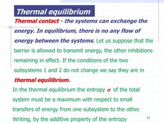 Thermal equilibrium
Thermal contact - the systems can exchange the
energy. In equilibrium, there is no any flow of
energy between the systems. Let us suppose that the
barrier is allowed to transmit energy, the other inhibitions
remaining in effect. If the conditions of the two
subsystems 1 and 2 do not change we say they are in
thermal equilibrium.
In the thermal equilibrium the entropy  of the total
system must be a maximum with respect to small
transfers of energy from one subsystem to the other.
Writing, by the additive property of the entropy         12
 