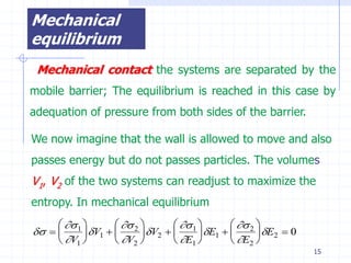 Mechanical
equilibrium
 Mechanical contact the systems are separated by the
mobile barrier; The equilibrium is reached in this case by
adequation of pressure from both sides of the barrier.

We now imagine that the wall is allowed to move and also
passes energy but do not passes particles. The volumes
V1, V2 of the two systems can readjust to maximize the
entropy. In mechanical equilibrium
       1          2          1          2 
         V1         V2         E1         E2  0
      V1          V2          E1          E2 
                                                                     15
 