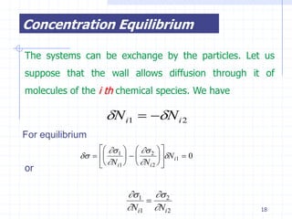 Concentration Equilibrium

The systems can be exchange by the particles. Let us
suppose that the wall allows diffusion through it of
molecules of the i th chemical species. We have

                     N i1  N i 2
For equilibrium
                    1    2  
                               N i1  0
or                 N i1   N i 2  


                            1  2
                                
                            Ni1 Ni 2               18
 