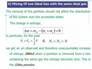 ii) Mixing Of one Ideal Gas with the same ideal gas

The removal of the partition should not affect the distribution
  of the system over the accessible states.

   The change in entropy,

                 12   1   2   0
in particular, for the case
                    1
           V1  V2  V        &   N1  N 2  N
                    2
we get an un observed and therefore unaccountable increase
  of entropy 2Nln2 when a partition is removed from a box
  containing the same gas the entropy becomes zero. This is
  the Gibbs paradox.
 