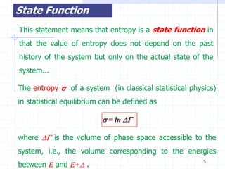 State Function
This statement means that entropy is a state function in
that the value of entropy does not depend on the past
history of the system but only on the actual state of the
system...

The entropy  of a system (in classical statistical physics)
in statistical equilibrium can be defined as

                           = ln 

where  is the volume of phase space accessible to the
system, i.e., the volume corresponding to the energies
                                                        5
between E and E+ .
 