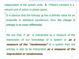 independent of the system units.        =Plank’s constant is a
natural unit of action in phase space.

 It is obvious that the entropy , has a definite value for an
 ensemble in statistical equilibrium; thus the change in
 entropy is an exact differential.


 We see that, if      is interpreted as a measure of the
 imprecision of our knowledge of a system or as a
 measure of the “randomness” of a system then the
 entropy is also to be interpreted as a measure of the
 imprecision or randomness.
                                                            7
 