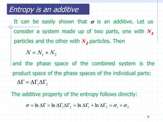 Entropy is an additive
 It can be easily shown that  is an additive. Let us
 consider a system made up of two parts, one with N1
 particles and the other with N2 particles. Then

      N  N1  N 2
 and the phase space of the combined system is the
 product space of the phase spaces of the individual parts:
    12

The additive property of the entropy follows directly:
        ln   ln 12  ln 1  ln 2   1   2

                                                            8
 