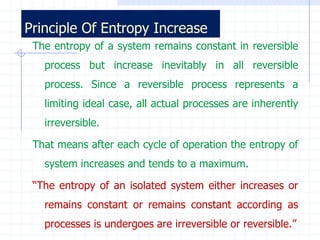 Principle Of Entropy Increase
 The entropy of a system remains constant in reversible
   process but increase inevitably in all reversible
   process. Since a reversible process represents a
   limiting ideal case, all actual processes are inherently
   irreversible.

 That means after each cycle of operation the entropy of
   system increases and tends to a maximum.

 “The entropy of an isolated system either increases or
   remains constant or remains constant according as
   processes is undergoes are irreversible or reversible.”
 