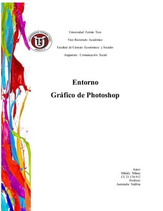 Universidad Fermín Toro
Vice-Rectorado Académico
Facultad de Ciencias Económicas y Sociales
Asignatura: Comunicación Social
Entorno
Gráfico de Photoshop
Autor:
Mileidy Milano
CI: 21.134.912
Profesor:
Justamalia Saldivia
 