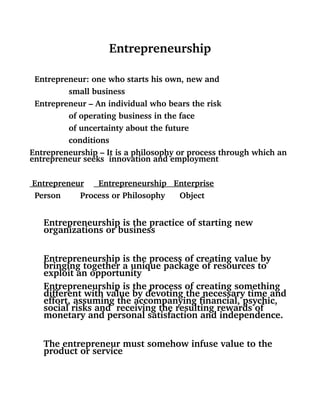 Entrepreneurship
  Entrepreneur: one who starts his own, new and  
                small business
  Entrepreneur – An individual who bears the risk
                of operating business in the face
                of uncertainty about the future 
                conditions
Entrepreneurship – It is a philosophy or process through which an 
entrepreneur seeks  innovation and employment                
             
   Entrepreneur         Entrepreneurship   Enterprise
  Person        Process or Philosophy      Object
Entrepreneurship is the practice of starting new 
organizations or business
Entrepreneurship is the process of creating value by 
bringing together a unique package of resources to 
exploit an opportunity
Entrepreneurship is the process of creating something 
different with value by devoting the necessary time and 
effort, assuming the accompanying financial, psychic, 
social risks and  receiving the resulting rewards of 
monetary and personal satisfaction and independence.
The entrepreneur must somehow infuse value to the 
product or service
 