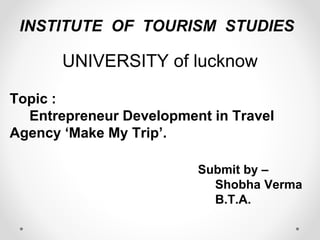 INSTITUTE OF TOURISM STUDIES 
UNIVERSITY of lucknow 
Topic : 
Entrepreneur Development in Travel 
Agency ‘Make My Trip’. 
Submit by – 
Shobha Verma 
B.T.A. 
 