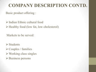 COMPANY DESCRIPTION CONTD.
Basic product offering :
Indian Ethnic cultural food
Healthy food (low fat, low cholesterol)
Markets to be served:
Students
Couples / families
Working class singles
Business persons
 