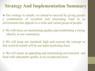 Strategy And Implementation Summary
 Our strategy is simple, we intend to succeed by giving people
a combination of excellent and interesting food in an
environment that appeals to a wide and varied group of people.
 We will focus on maintaining quality and establishing a strong
identity in our community.
 We will keep our standards high and execute the concept so
that word-of-mouth will be our main marketing force.
 We will create an appealing and entertaining environment and
food with unbeatable quality at an exceptional price.
 