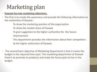 Marketing plan
• Dawaat has two marketing objectives.
• The first is to create the awareness and provide the following information to
the authorities of Daawat :
To show the marketing position of the organization.
To show the market share of Daawat
To give suggestion to the higher authorities for the future
improvement.
This department provides the information about their competitors
to the higher authorities of Daawat.
• The second basic objective of Marketing Department is that it meets the
budget in the required time span. The marketing department of Daawat
Food is to promote its products and make the future plan to live in the
budget.
 
