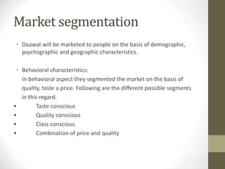 Market segmentation
• Daawat will be marketed to people on the basis of demographic,
psychographic and geographic characteristics.
• Behavioral characteristics:
In behavioral aspect they segmented the market on the basis of
quality, taste a price. Following are the different possible segments
in this regard.
• Taste conscious
• Quality conscious
• Class conscious
• Combination of price and quality
 