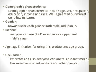 • Demographic characteristics:
Demographic characteristics include age, sex, occupation,
education, income and race. We segmented our market
on following bases.
• Gender:
Dawaat is for each gender both male and female.
• Income:
Everyone can use the Dawaat service upper and
middle class
• Age: age limitation for using this product any age group.
• Occupation:
By profession also everyone can use this product means
businessman student workers and other people.
 