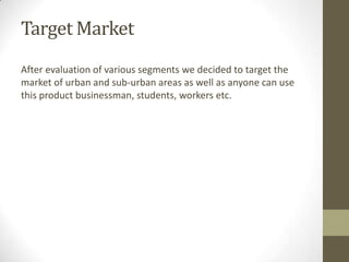 Target Market
After evaluation of various segments we decided to target the
market of urban and sub-urban areas as well as anyone can use
this product businessman, students, workers etc.
 