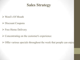 Sales Strategy
 Word’s Of Mouth
 Discount Coupons
 Free Home Delivery
 Concentrating on the customer's experience
 Offer various specials throughout the week that people can enjoy.
 