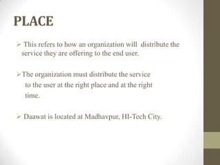 PLACE
 This refers to how an organization will distribute the
service they are offering to the end user.
The organization must distribute the service
to the user at the right place and at the right
time.
 Daawat is located at Madhavpur, HI-Tech City.
 