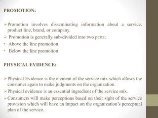 PROMOTION:
Promotion involves disseminating information about a service,
product line, brand, or company.
 Promotion is generally sub-divided into two parts:
• Above the line promotion
• Below the line promotion
PHYSICAL EVIDENCE:
Physical Evidence is the element of the service mix which allows the
consumer again to make judgments on the organization.
Physical evidence is an essential ingredient of the service mix.
Consumers will make perceptions based on their sight of the service
provision which will have an impact on the organization’s perceptual
plan of the service.
 