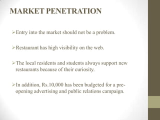 MARKET PENETRATION
Entry into the market should not be a problem.
Restaurant has high visibility on the web.
The local residents and students always support new
restaurants because of their curiosity.
In addition, Rs.10,000 has been budgeted for a pre-
opening advertising and public relations campaign.
 
