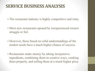 SERVICE BUSINESS ANALYSIS
The restaurant industry is highly competitive and risky.
Most new restaurants opened by inexperienced owners
struggle or fail.
However, those based on solid understandings of the
market needs have a much higher chance of success.
Restaurants make money by taking inexpensive
ingredients, combining them in creative ways, cooking
them properly, and selling them at a much higher price
 