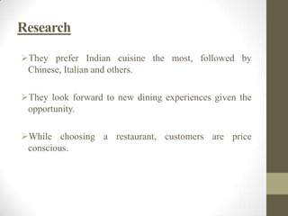 Research
They prefer Indian cuisine the most, followed by
Chinese, Italian and others.
They look forward to new dining experiences given the
opportunity.
While choosing a restaurant, customers are price
conscious.
 