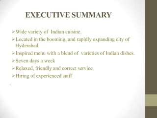 EXECUTIVE SUMMARY
Wide variety of Indian cuisine.
Located in the booming, and rapidly expanding city of
Hyderabad.
Inspired menu with a blend of varieties of Indian dishes.
Seven days a week
Relaxed, friendly and correct service
Hiring of experienced staff
.
 