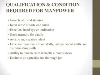 QUALIFICATION & CONDITION
REQUIRED FOR MANPOWER
Good health and stamina
Keen sense of taste and smell
Excellent hand/eye co-ordination
Good memory for details
Artistic and creative talent
Excellent communication skills, interpersonal skills and
team-building skills
Ability to remain calm in hectic circumstances
Desire to do a precise and thorough job
 
