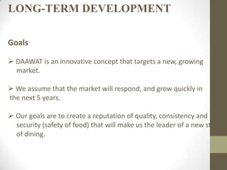 LONG-TERM DEVELOPMENT
Goals
 DAAWAT is an innovative concept that targets a new, growing
market.
 We assume that the market will respond, and grow quickly in
the next 5 years.
 Our goals are to create a reputation of quality, consistency and
security (safety of food) that will make us the leader of a new style
of dining.
 