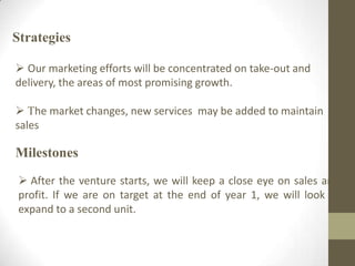 Strategies
 Our marketing efforts will be concentrated on take-out and
delivery, the areas of most promising growth.
 The market changes, new services may be added to maintain
sales
Milestones
 After the venture starts, we will keep a close eye on sales and
profit. If we are on target at the end of year 1, we will look to
expand to a second unit.
 
