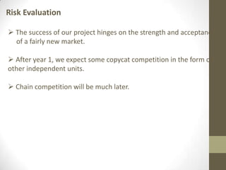 Risk Evaluation
 The success of our project hinges on the strength and acceptance
of a fairly new market.
 After year 1, we expect some copycat competition in the form of
other independent units.
 Chain competition will be much later.
 
