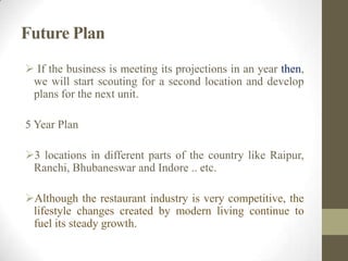 Future Plan
 If the business is meeting its projections in an year then,
we will start scouting for a second location and develop
plans for the next unit.
5 Year Plan
3 locations in different parts of the country like Raipur,
Ranchi, Bhubaneswar and Indore .. etc.
Although the restaurant industry is very competitive, the
lifestyle changes created by modern living continue to
fuel its steady growth.
 