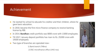 Achievement
 He started his school to educate his creditor and their children, where he
gave basic education.
 In 2010, became the first micro finance company to receive banking
license by RBI.
 In 2014, Bandhan credit portfolio was 8000 crore with 13000 employees.
 Till 2017, January deposit portfolio has risen to Rs. 29,000 crore with
19500 employees.
 Two type of branches are operated now-
1) Bank branch (748no)
2) DSC microfinance office (1442 nos)
 