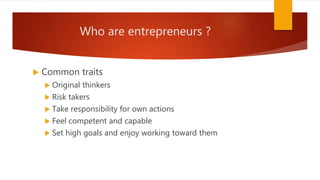 Who are entrepreneurs ?
 Common traits
 Original thinkers
 Risk takers
 Take responsibility for own actions
 Feel competent and capable
 Set high goals and enjoy working toward them
 