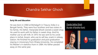 Chandra Sekhar Ghosh
He was born in 1960 at Bishalgarh in Tripura, India in a
Bengali family. They were four brothers and two sisters in
his family. His father, Hariprada Ghosh owned a sweet shop.
He used to work with his father in sweet shop. And his
mother use to sell milk. In 1971 he was sent to his uncle
place in Jorhat, Assam, who use to sell tea, snack in railway
station. He finished his graduation and post graduation
staying in missionary from Dhaka University. He completed
his Master's in statistics from in 1984. His father passed
away on the same year.
Early life and Education
 
